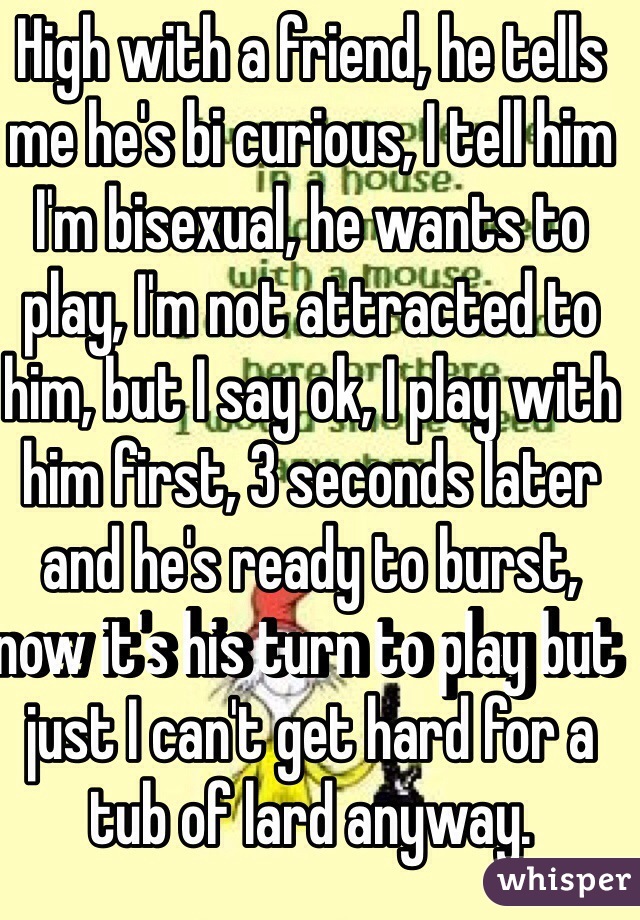 High with a friend, he tells me he's bi curious, I tell him I'm bisexual, he wants to play, I'm not attracted to him, but I say ok, I play with him first, 3 seconds later and he's ready to burst, now it's his turn to play but just I can't get hard for a tub of lard anyway.