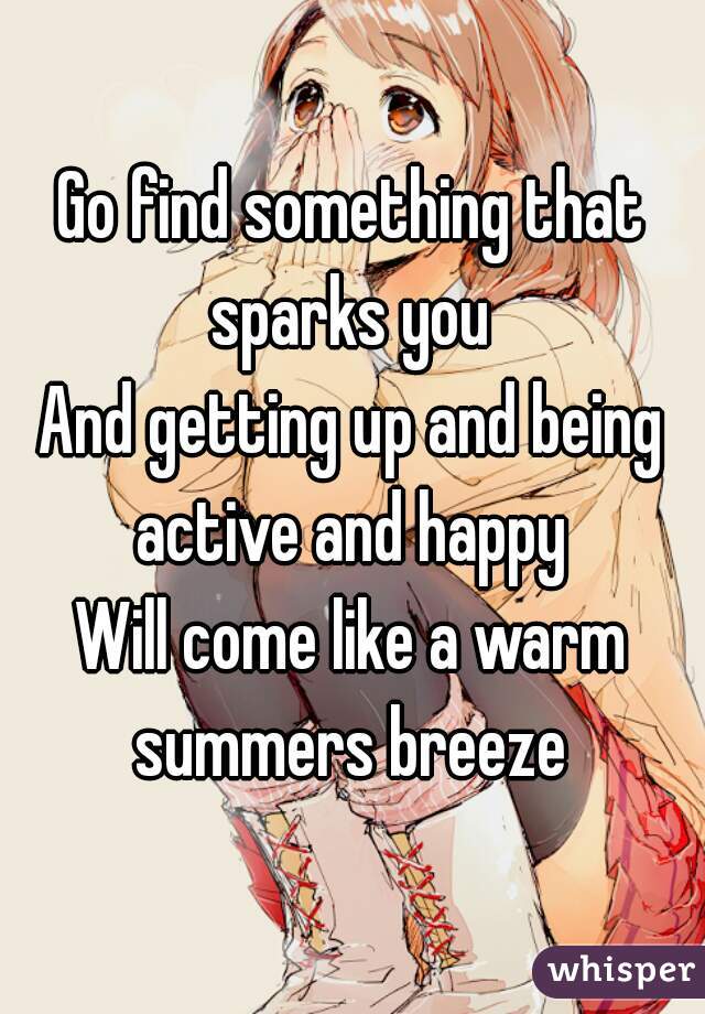 Go find something that sparks you 
And getting up and being active and happy 
Will come like a warm summers breeze 
