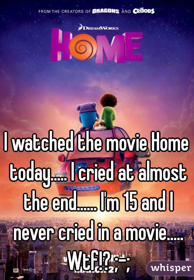 I watched the movie Home today..... I cried at almost the end...... I'm 15 and I never cried in a movie..... Wtf!? ;-;