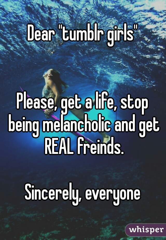 Dear "tumblr girls"


Please, get a life, stop being melancholic and get REAL freinds.

Sincerely, everyone