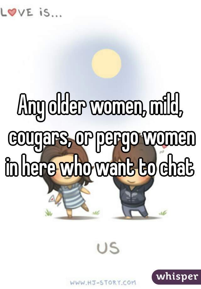 Any older women, mild, cougars, or pergo women in here who want to chat 
