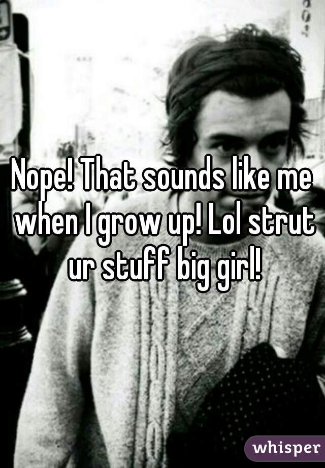 Nope! That sounds like me when I grow up! Lol strut ur stuff big girl!
