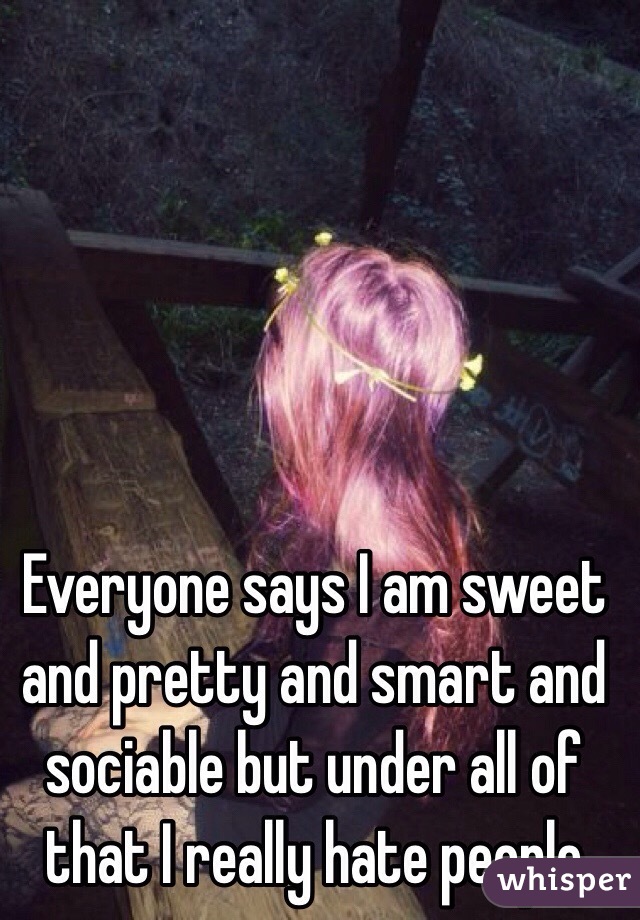 Everyone says I am sweet and pretty and smart and sociable but under all of that I really hate people 