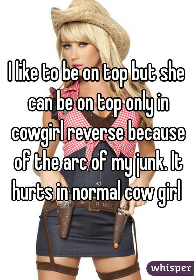I like to be on top but she can be on top only in cowgirl reverse because of the arc of my junk. It hurts in normal cow girl 