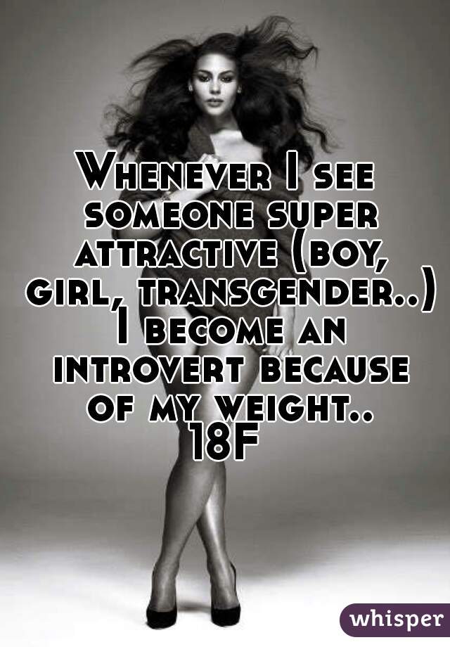 Whenever I see someone super attractive (boy, girl, transgender..) I become an introvert because of my weight..
18F