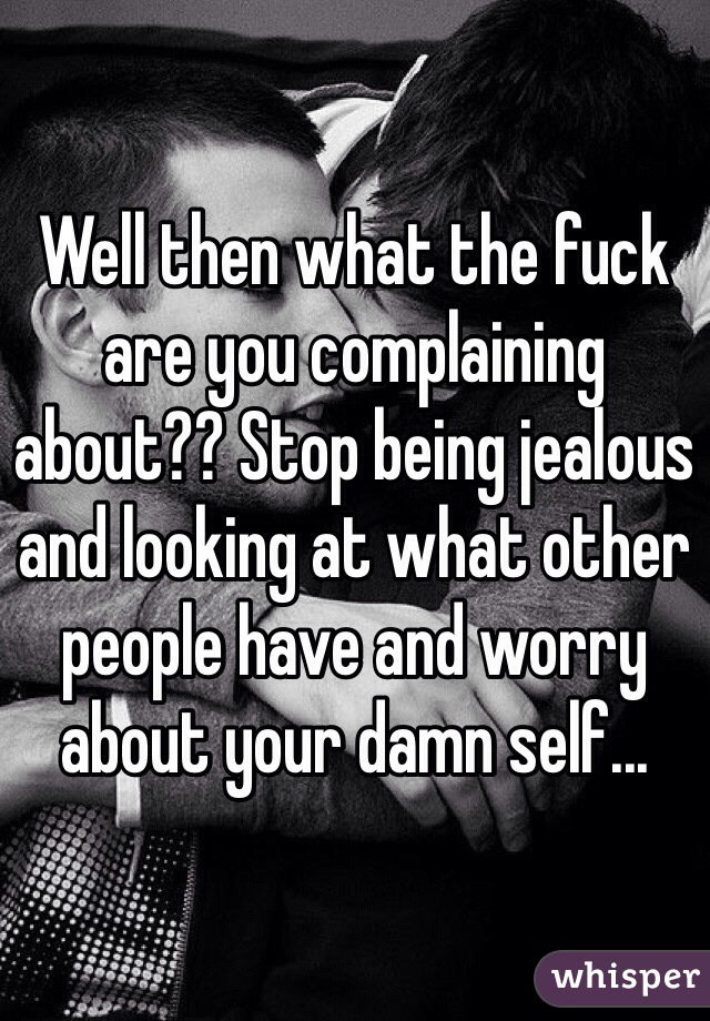 Well then what the fuck are you complaining about?? Stop being jealous and looking at what other people have and worry about your damn self...