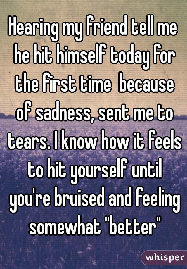 Hearing my friend tell me he hit himself today for the first time  because of sadness, sent me to tears. I know how it feels to hit yourself until you're bruised and feeling somewhat "better"