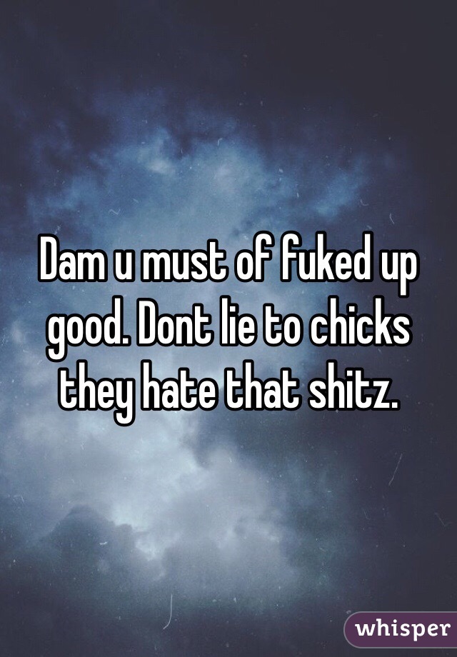 Dam u must of fuked up good. Dont lie to chicks they hate that shitz. 