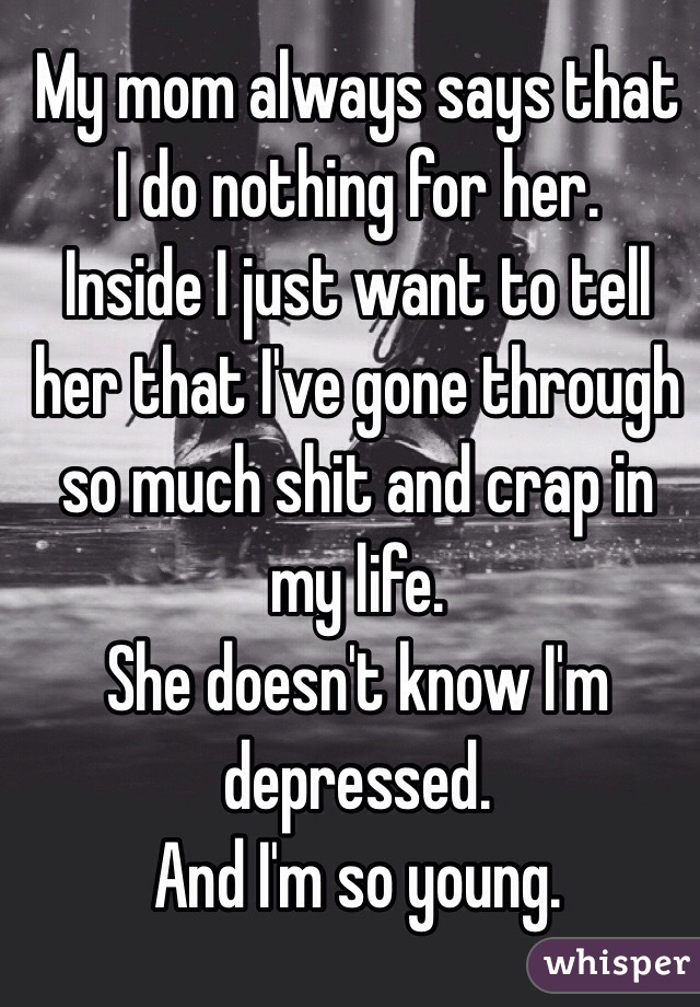 My mom always says that I do nothing for her. 
Inside I just want to tell her that I've gone through so much shit and crap in my life.
She doesn't know I'm depressed.
And I'm so young.