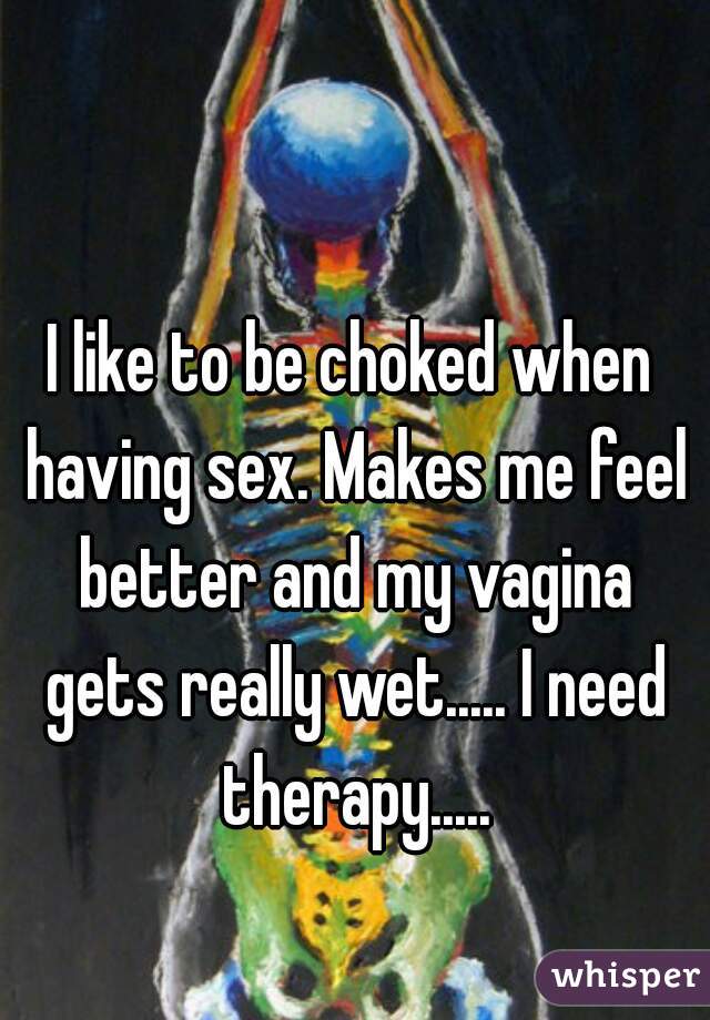 I like to be choked when having sex. Makes me feel better and my vagina gets really wet..... I need therapy.....