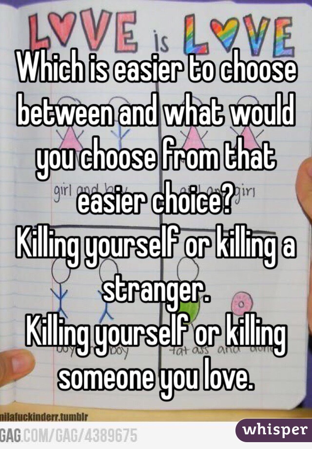 Which is easier to choose between and what would you choose from that easier choice?
Killing yourself or killing a stranger.
Killing yourself or killing someone you love. 