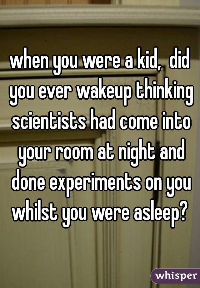 when you were a kid,  did you ever wakeup thinking scientists had come into your room at night and done experiments on you whilst you were asleep? 