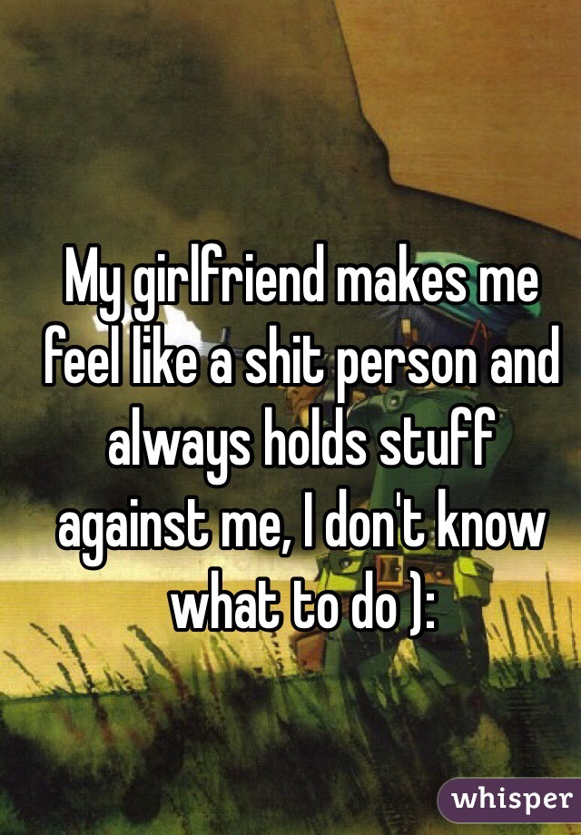 My girlfriend makes me feel like a shit person and always holds stuff against me, I don't know what to do ):