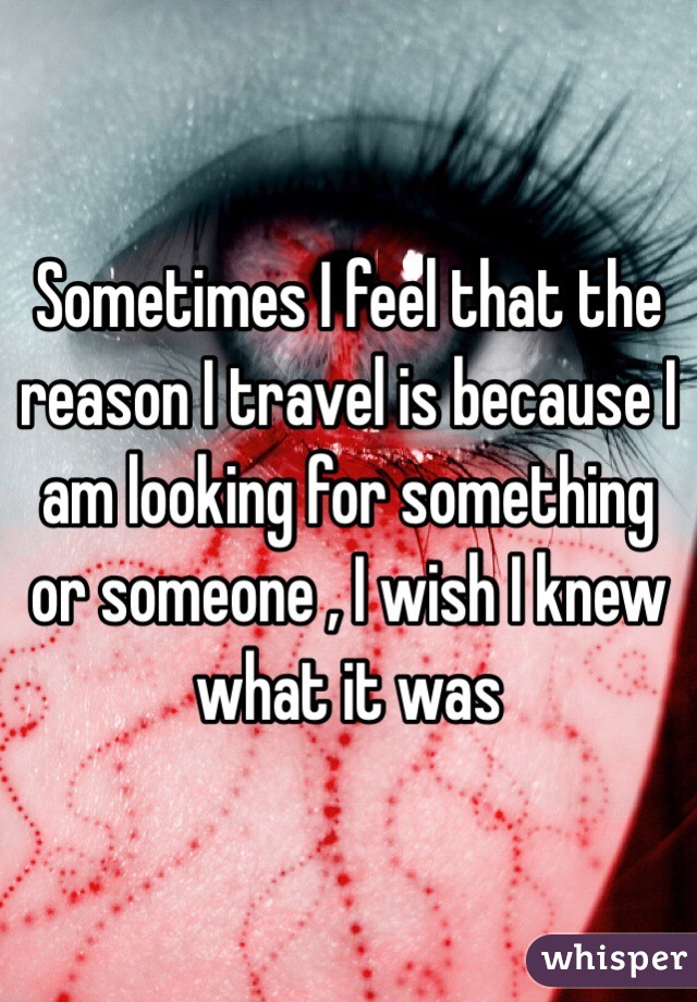 Sometimes I feel that the reason I travel is because I am looking for something or someone , I wish I knew what it was