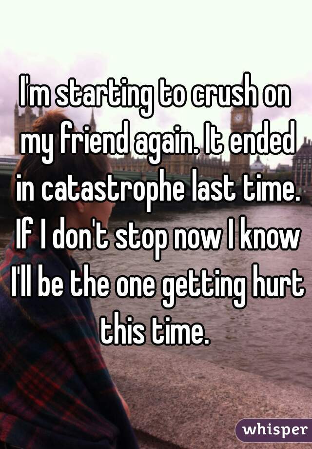 I'm starting to crush on my friend again. It ended in catastrophe last time. If I don't stop now I know I'll be the one getting hurt this time. 