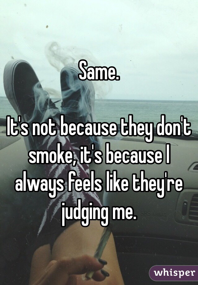 Same. 

It's not because they don't smoke, it's because I always feels like they're judging me. 