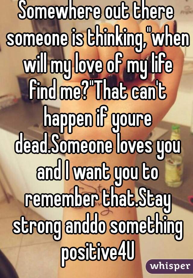 Somewhere out there someone is thinking,"when will my love of my life find me?"That can't happen if youre dead.Someone loves you and I want you to remember that.Stay strong anddo something positive4U
