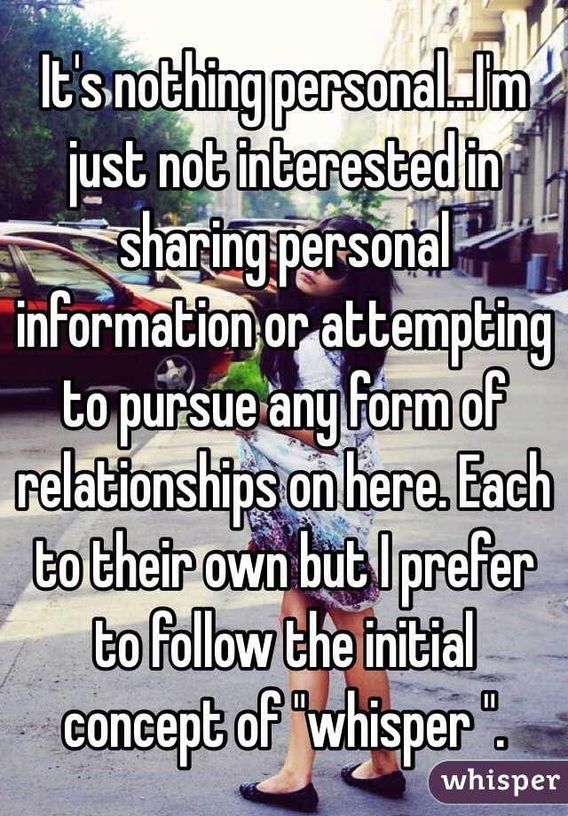 It's nothing personal...I'm just not interested in sharing personal information or attempting to pursue any form of relationships on here. Each to their own but I prefer to follow the initial concept of "whisper ".