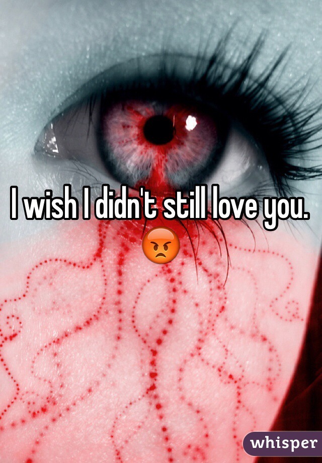 I wish I didn't still love you. 😡