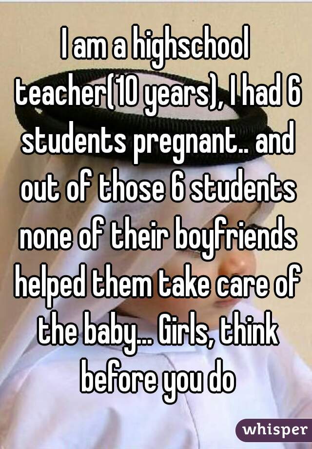 I am a highschool teacher(10 years), I had 6 students pregnant.. and out of those 6 students none of their boyfriends helped them take care of the baby... Girls, think before you do