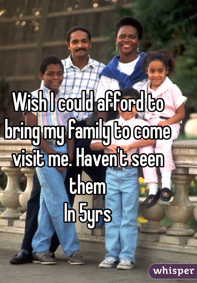 Wish I could afford to bring my family to come visit me. Haven't seen them
In 5yrs 