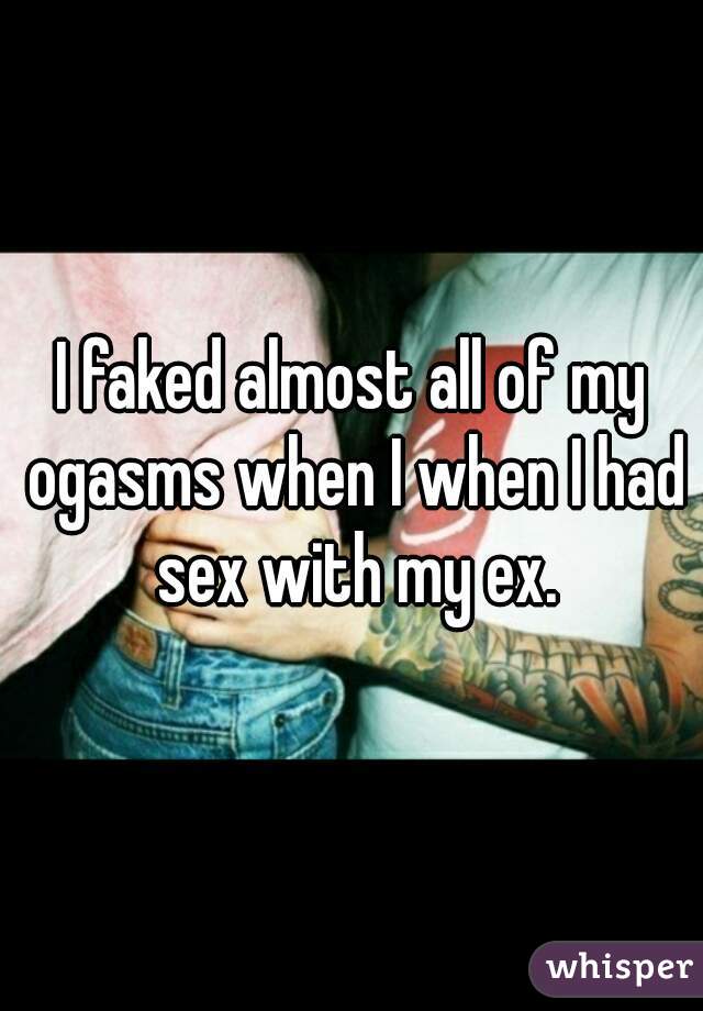 I faked almost all of my ogasms when I when I had sex with my ex.