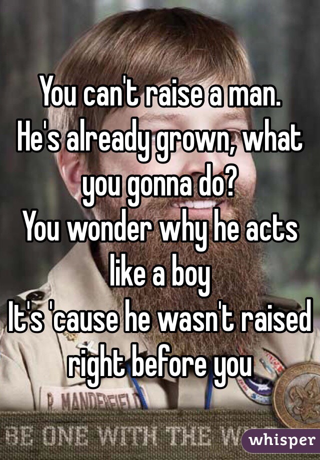 You can't raise a man.
He's already grown, what you gonna do?
You wonder why he acts like a boy
It's 'cause he wasn't raised right before you