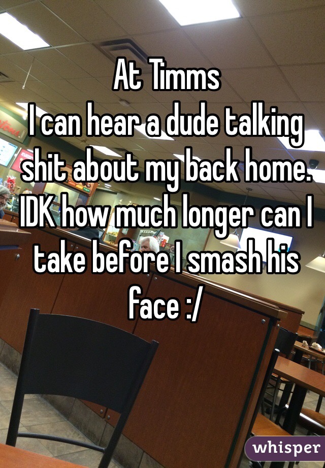 At Timms 
I can hear a dude talking shit about my back home.
IDK how much longer can I take before I smash his face :/