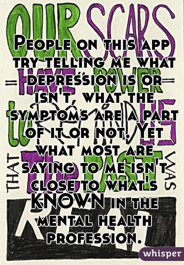 People on this app try telling me what depression is or isn't, what the symptoms are a part of it or not. Yet what most are saying to me isn't close to what's KNOWN in the mental health profession.