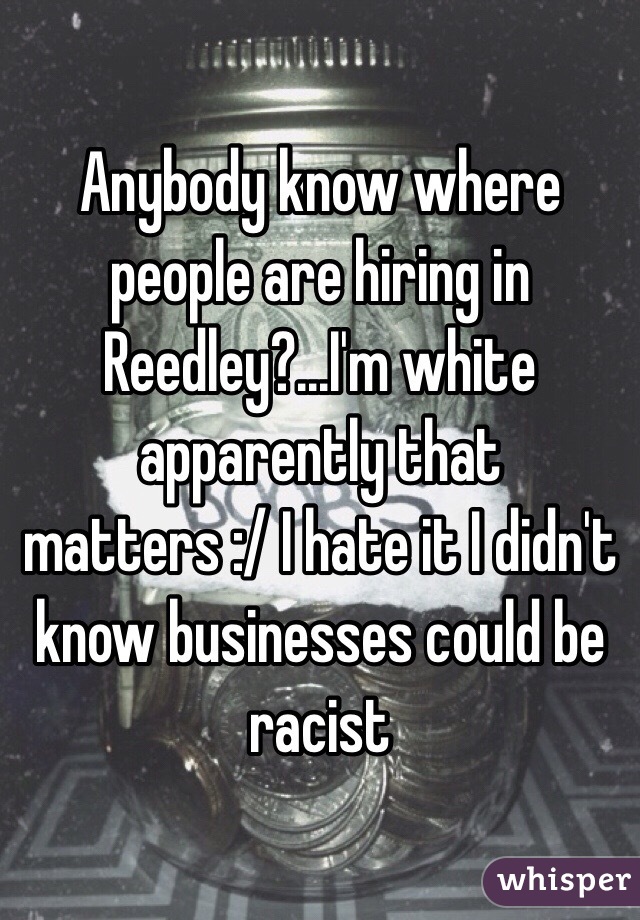 Anybody know where people are hiring in Reedley?...I'm white apparently that matters :/ I hate it I didn't know businesses could be racist 