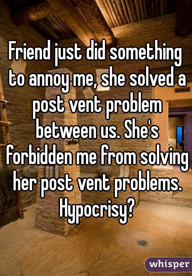 Friend just did something to annoy me, she solved a post vent problem between us. She's forbidden me from solving her post vent problems. Hypocrisy?