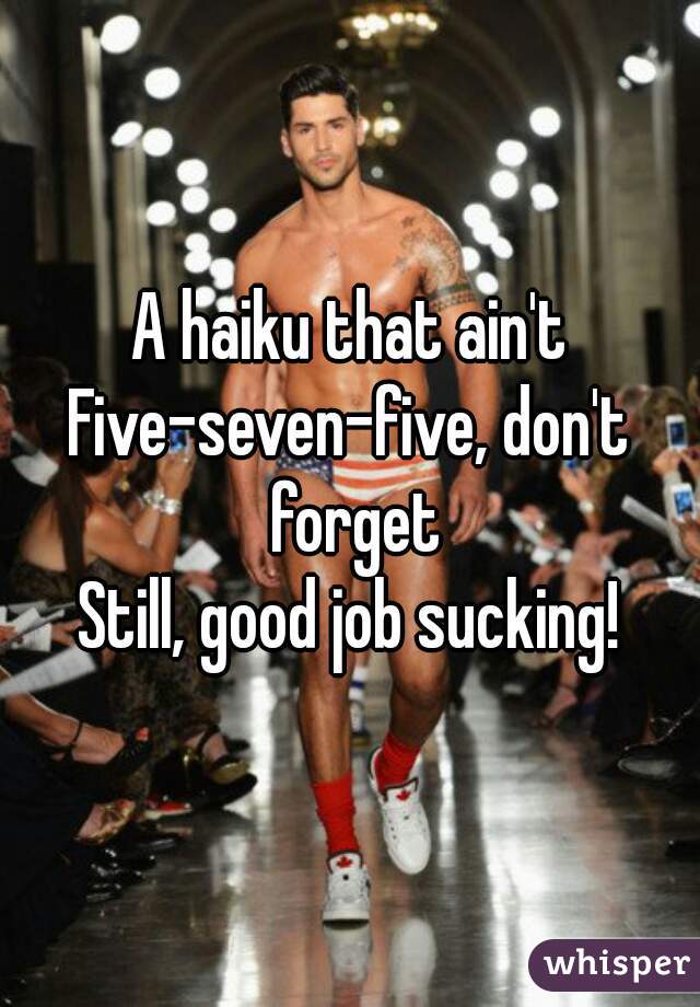 A haiku that ain't
Five-seven-five, don't forget
Still, good job sucking!