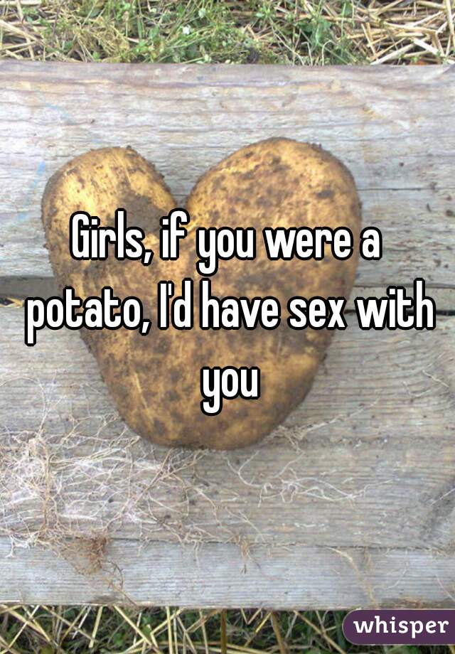 Girls, if you were a potato, I'd have sex with you
