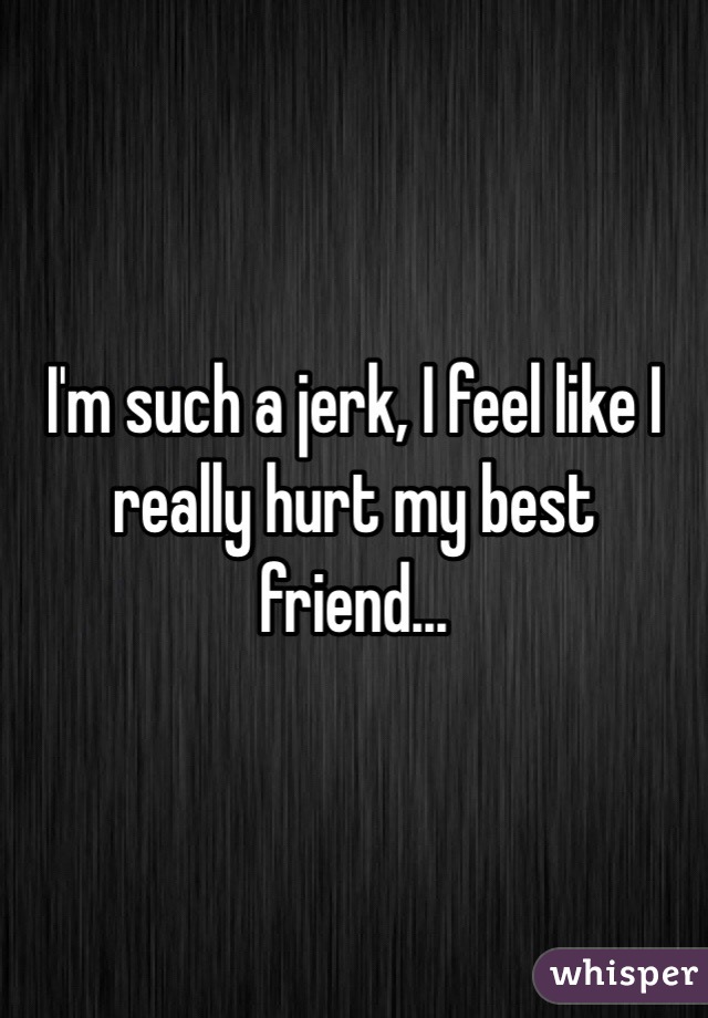 I'm such a jerk, I feel like I really hurt my best friend...