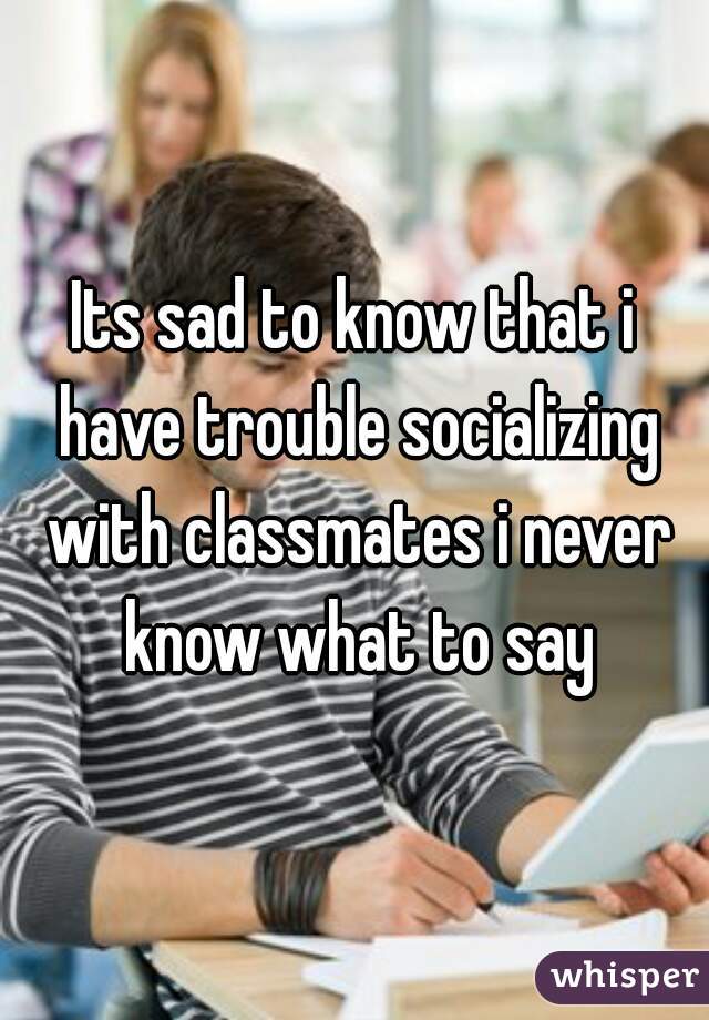 Its sad to know that i have trouble socializing with classmates i never know what to say