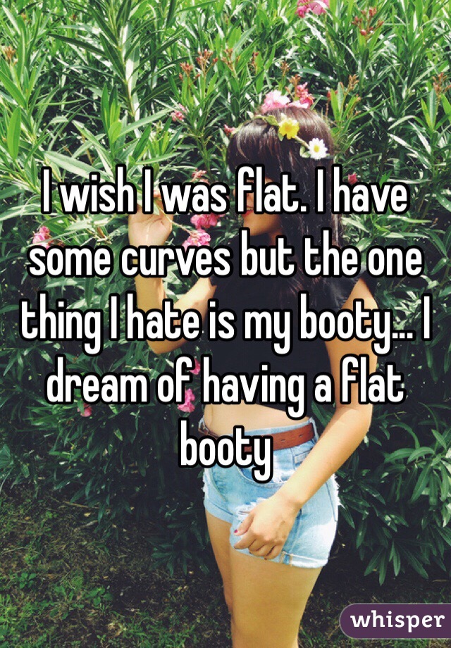 I wish I was flat. I have some curves but the one thing I hate is my booty... I dream of having a flat booty