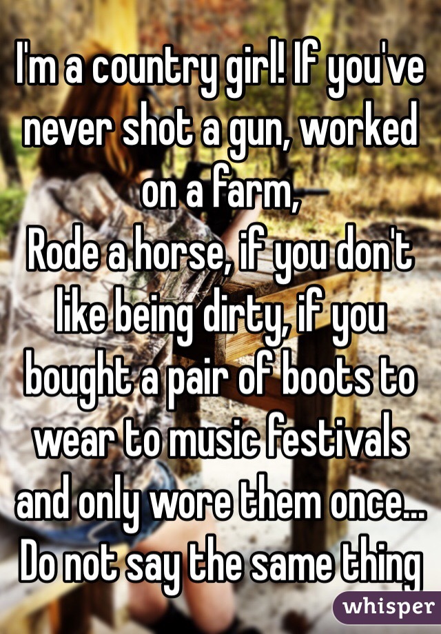 I'm a country girl! If you've never shot a gun, worked on a farm,
Rode a horse, if you don't like being dirty, if you bought a pair of boots to wear to music festivals and only wore them once... Do not say the same thing 