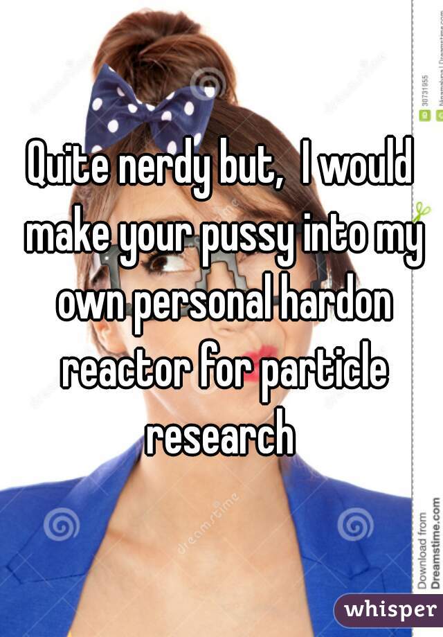 Quite nerdy but,  I would make your pussy into my own personal hardon reactor for particle research 