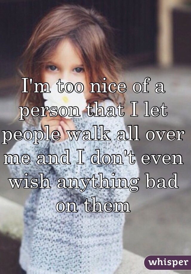 I'm too nice of a person that I let people walk all over me and I don't even wish anything bad on them