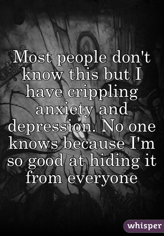 Most people don't know this but I have crippling anxiety and depression. No one knows because I'm so good at hiding it from everyone 