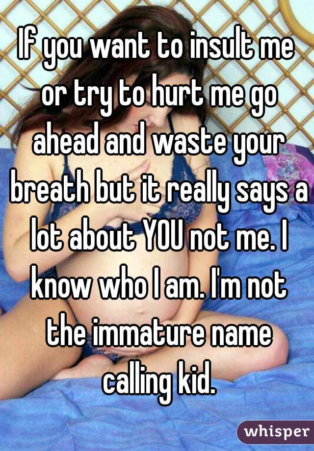 If you want to insult me or try to hurt me go ahead and waste your breath but it really says a lot about YOU not me. I know who I am. I'm not the immature name calling kid.
