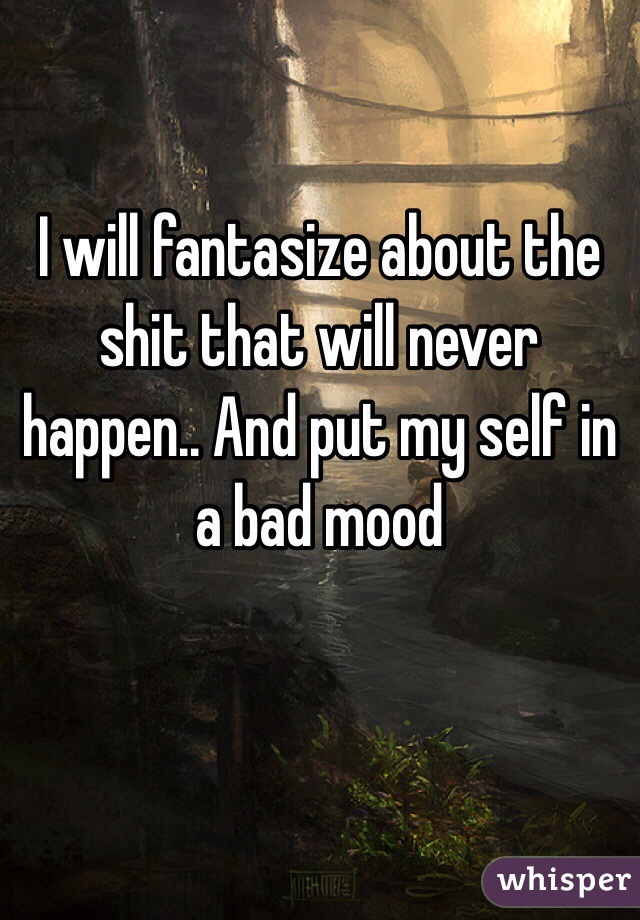I will fantasize about the shit that will never happen.. And put my self in a bad mood