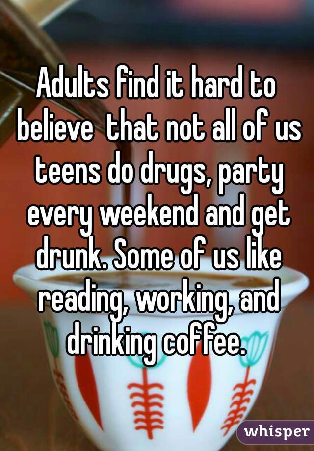 Adults find it hard to believe  that not all of us teens do drugs, party every weekend and get drunk. Some of us like reading, working, and drinking coffee. 