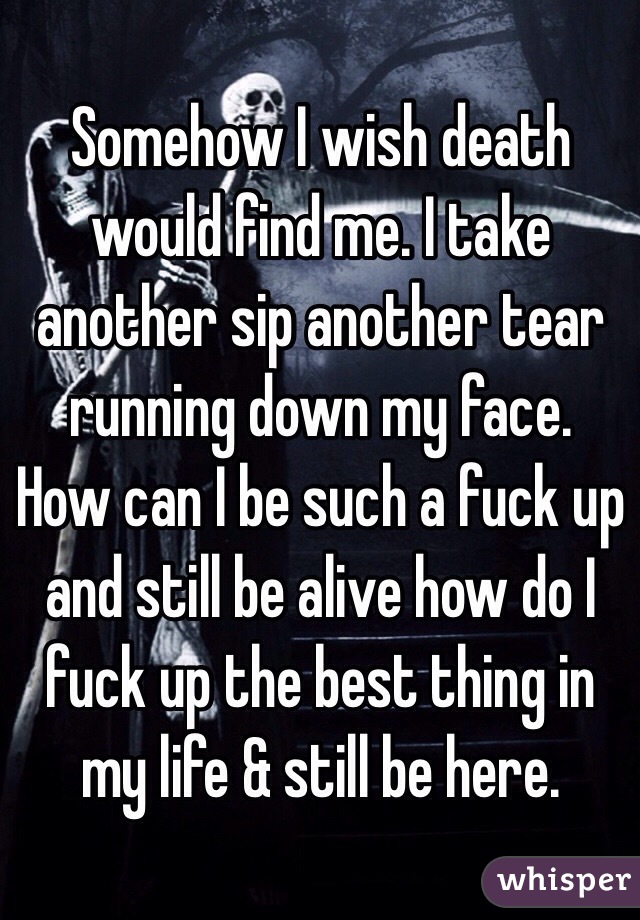 Somehow I wish death would find me. I take another sip another tear running down my face. How can I be such a fuck up and still be alive how do I fuck up the best thing in my life & still be here. 