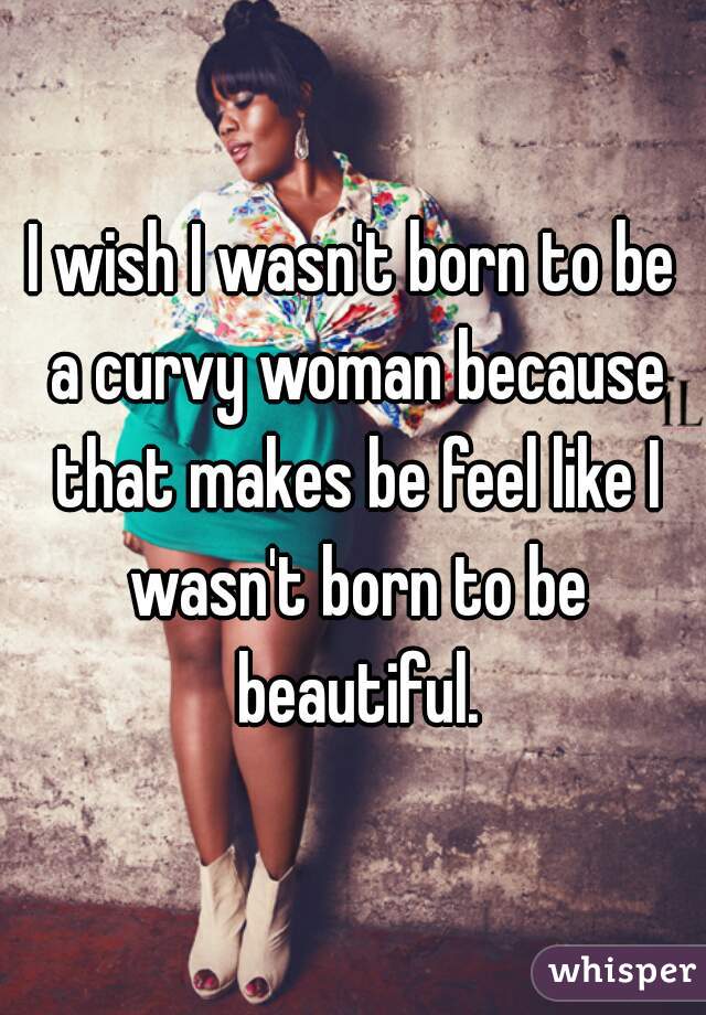 I wish I wasn't born to be a curvy woman because that makes be feel like I wasn't born to be beautiful.