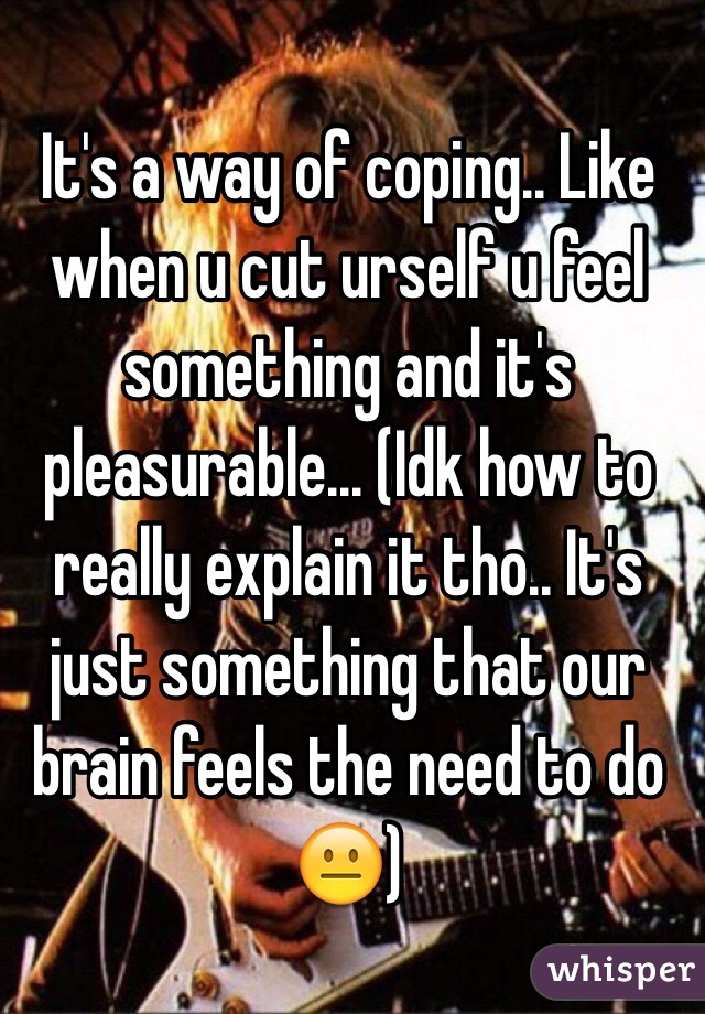 It's a way of coping.. Like when u cut urself u feel something and it's pleasurable... (Idk how to really explain it tho.. It's just something that our brain feels the need to do 😐)