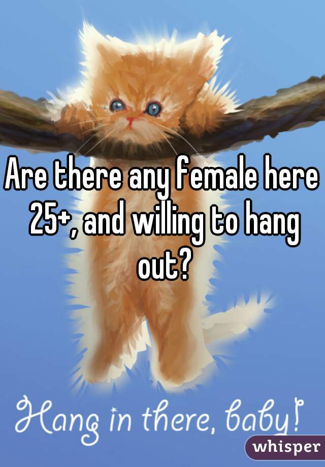 Are there any female here 25+, and willing to hang out?

