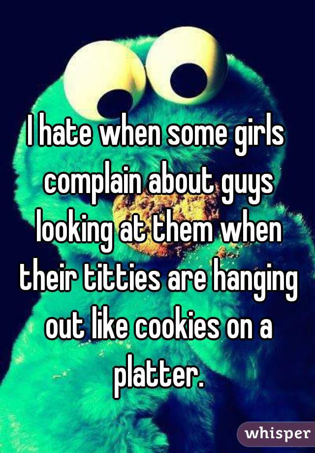 I hate when some girls complain about guys looking at them when their titties are hanging out like cookies on a platter.