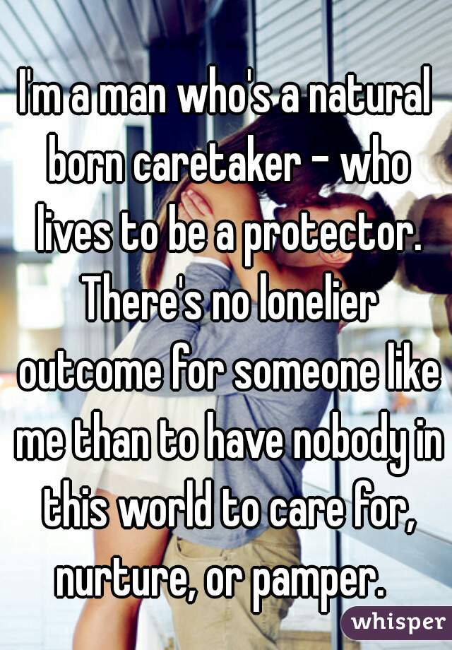 I'm a man who's a natural born caretaker - who lives to be a protector. There's no lonelier outcome for someone like me than to have nobody in this world to care for, nurture, or pamper.  