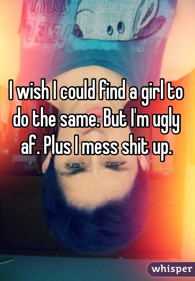 I wish I could find a girl to do the same. But I'm ugly af. Plus I mess shit up.